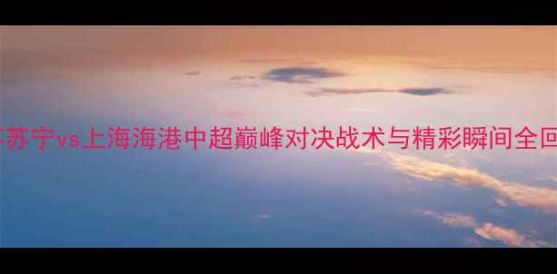 图片 🔥江苏苏宁vs上海海港中超巅峰对决战术与精彩瞬间全回顾！1