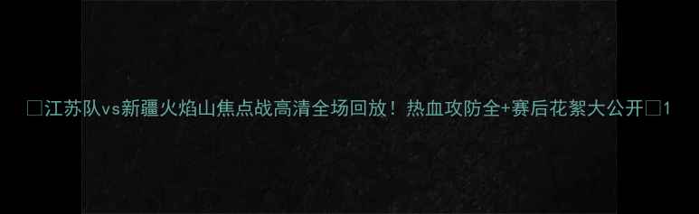 图片 🔥江苏队vs新疆火焰山焦点战高清全场回放！热血攻防全+赛后花絮大公开🔥1