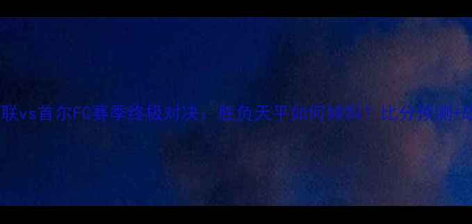 图片 🔥济州联vs首尔FC赛季终极对决：胜负天平如何倾斜？比分预测+战术🔥2