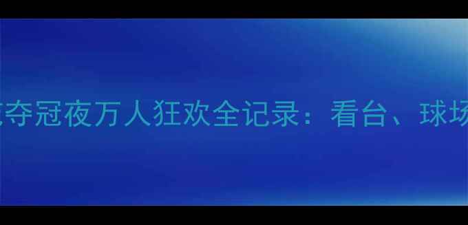 图片 🔥热血沸腾！上海申花夺冠夜万人狂欢全记录：看台、球场、朋友圈的极致庆祝2