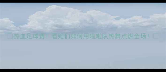 图片 🔥热血足球赛！看她们如何用啦啦队热舞点燃全场！🔥