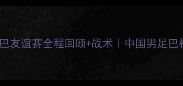 图片 🔥爆燃看点！中巴友谊赛全程回顾+战术｜中国男足巴林战报深度拆解1