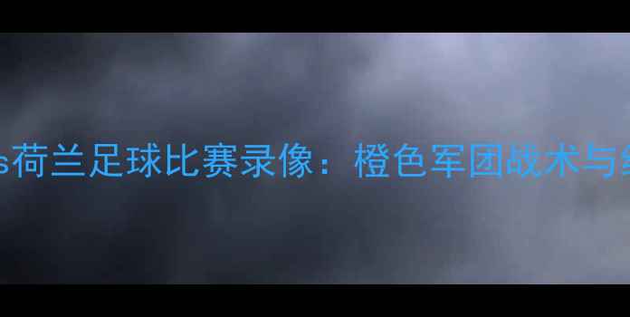 图片 🔥看女足vs荷兰足球比赛录像：橙色军团战术与经典瞬间🔥