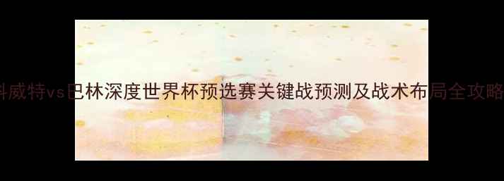 图片 🔥科威特vs巴林深度世界杯预选赛关键战预测及战术布局全攻略🔥1