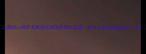 图片 🔥立陶宛vs哈萨克斯坦足球国家德比深度！欧洲东欧双雄谁更胜一筹？🏆