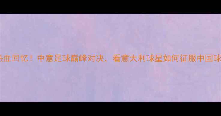 图片 🔥米兰中国杯热血回忆！中意足球巅峰对决，看意大利球星如何征服中国球迷！🇮🇹🇨🇳2