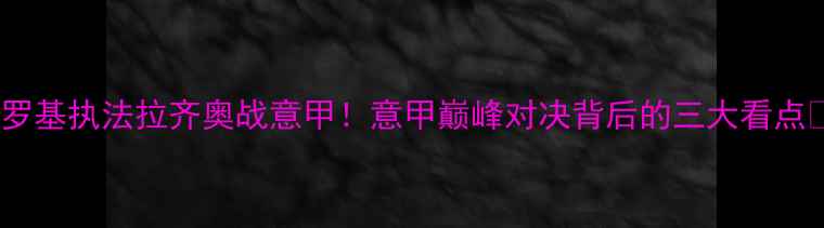 图片 🔥罗基执法拉齐奥战意甲！意甲巅峰对决背后的三大看点🔥2