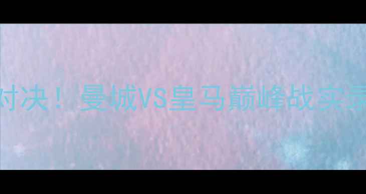 图片 🔥英超赛季最燃对决！曼城VS皇马巅峰战实录+赛季战术全🔥2