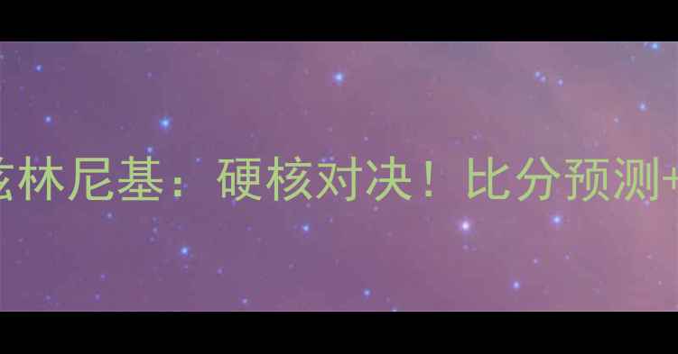 图片 🔥莫斯科火车头VS兹林尼基：硬核对决！比分预测+战术+历史交锋全🔥