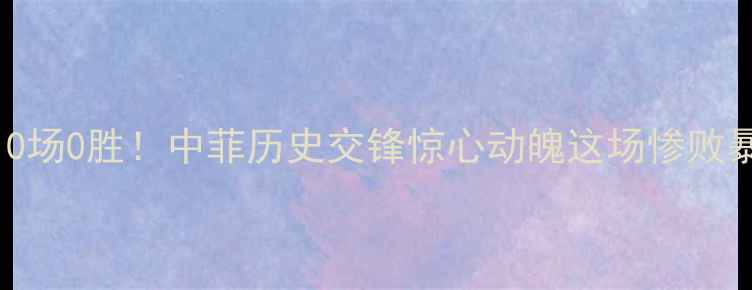 图片 🔥菲律宾vs中国足球10场0胜！中菲历史交锋惊心动魄这场惨败暴露了国足多少问题？