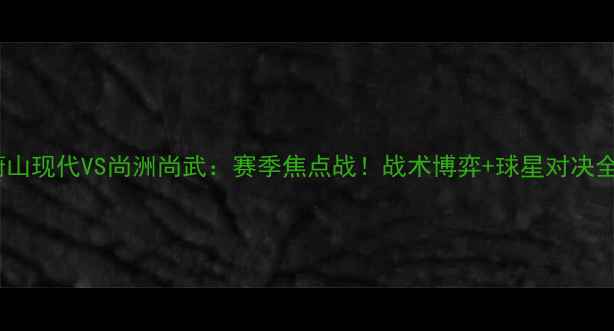 图片 🔥蔚山现代VS尚洲尚武：赛季焦点战！战术博弈+球星对决全🔥2