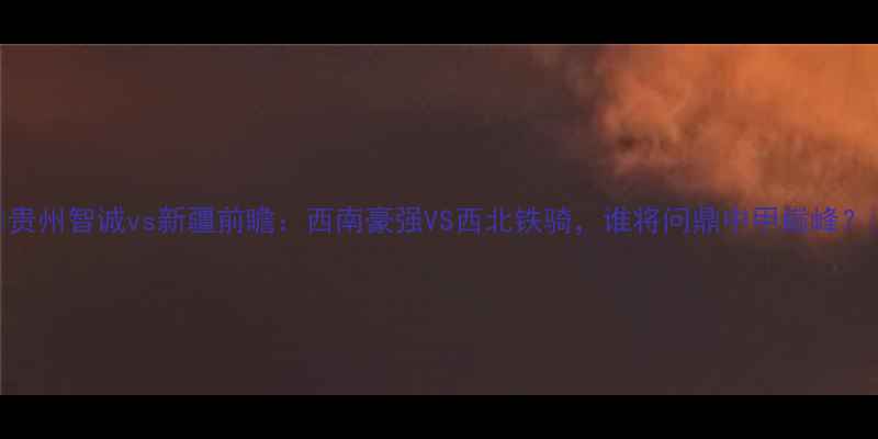 图片 🔥贵州智诚vs新疆前瞻：西南豪强VS西北铁骑，谁将问鼎中甲巅峰？🏆