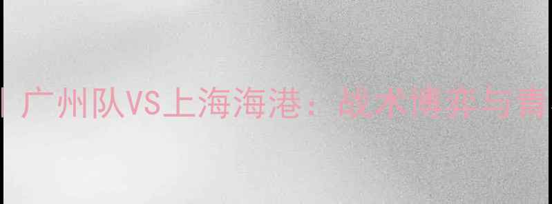 图片 🔥赛季中超巅峰对决｜广州队VS上海海港：战术博弈与青春风暴的终极碰撞🔥1