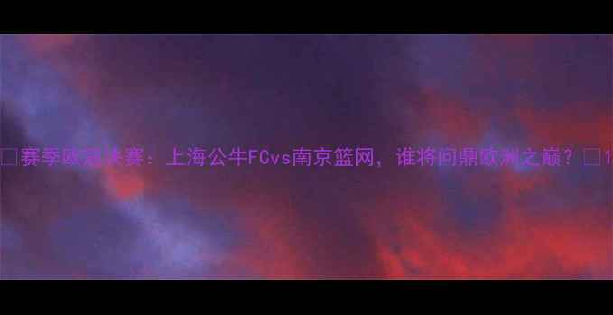 图片 🔥赛季欧冠决赛：上海公牛FCvs南京篮网，谁将问鼎欧洲之巅？🔥1