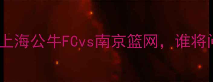 图片 🔥赛季欧冠决赛：上海公牛FCvs南京篮网，谁将问鼎欧洲之巅？🔥2