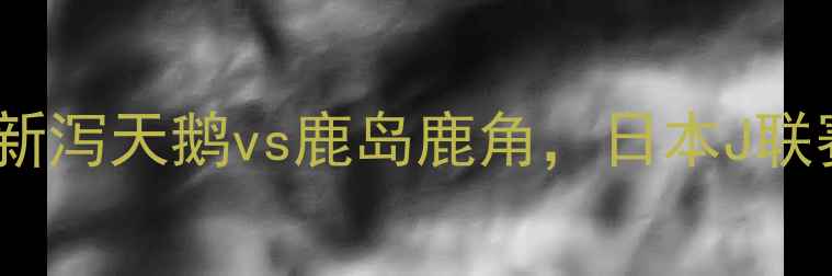 图片 🔥赛季焦点战：新泻天鹅vs鹿岛鹿角，日本J联赛巅峰对决全🔥2