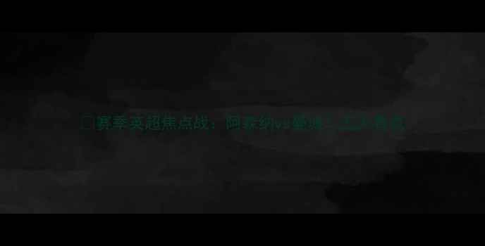 图片 🔥赛季英超焦点战：阿森纳vs曼城！五大看点