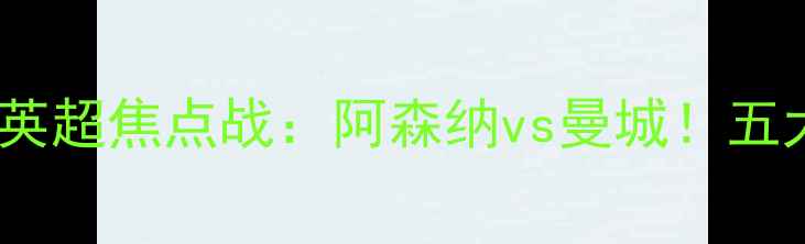 图片 🔥赛季英超焦点战：阿森纳vs曼城！五大看点2