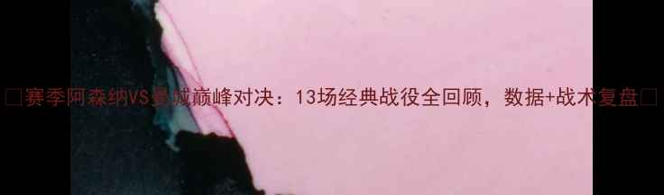 图片 🔥赛季阿森纳VS曼城巅峰对决：13场经典战役全回顾，数据+战术复盘🔥