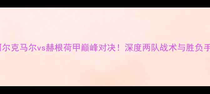 图片 🔥阿尔克马尔vs赫根荷甲巅峰对决！深度两队战术与胜负手🔥2