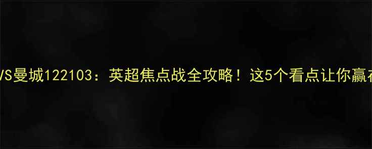 图片 🔥阿森纳VS曼城122103：英超焦点战全攻略！这5个看点让你赢在起跑线1