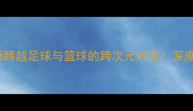 图片 🔥雄鹿vs湖人赛季：一场跨越足球与篮球的跨次元对决！深度战术、球星与经典瞬间2