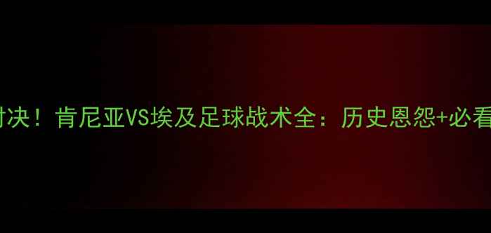 图片 🔥非洲杯预选赛巅峰对决！肯尼亚VS埃及足球战术全：历史恩怨+必看看点+赛程直播指南🌍