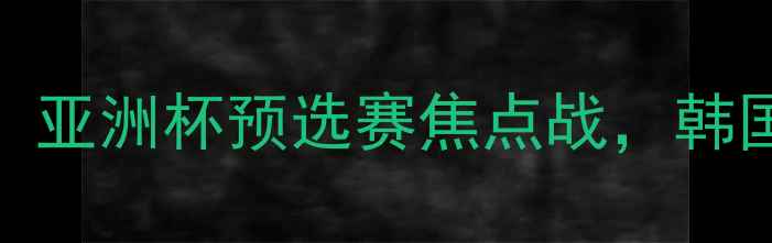 图片 🔥韩国vs卡塔尔第8轮赛事前瞻：亚洲杯预选赛焦点战，韩国铁血防守vs卡塔尔反击攻略🔥1