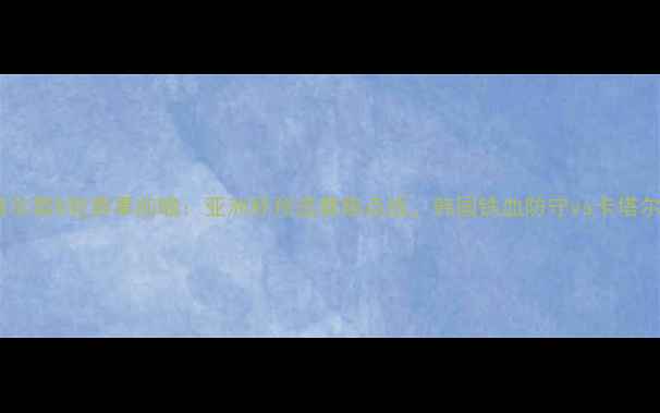 图片 🔥韩国vs卡塔尔第8轮赛事前瞻：亚洲杯预选赛焦点战，韩国铁血防守vs卡塔尔反击攻略🔥2