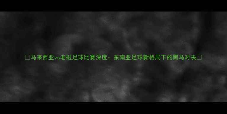 图片 🔥马来西亚vs老挝足球比赛深度：东南亚足球新格局下的黑马对决🔥