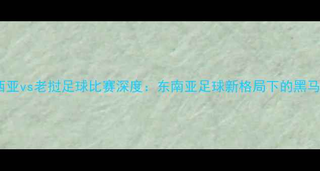 图片 🔥马来西亚vs老挝足球比赛深度：东南亚足球新格局下的黑马对决🔥1
