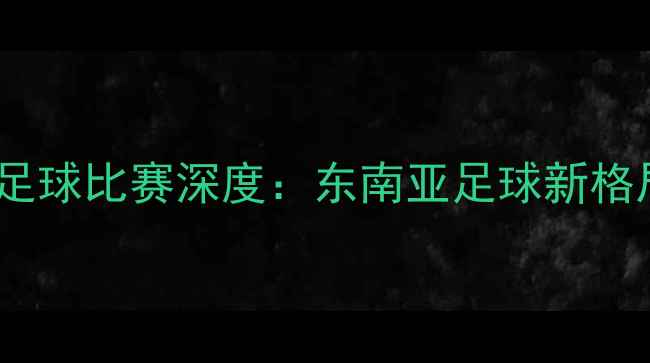 图片 🔥马来西亚vs老挝足球比赛深度：东南亚足球新格局下的黑马对决🔥2