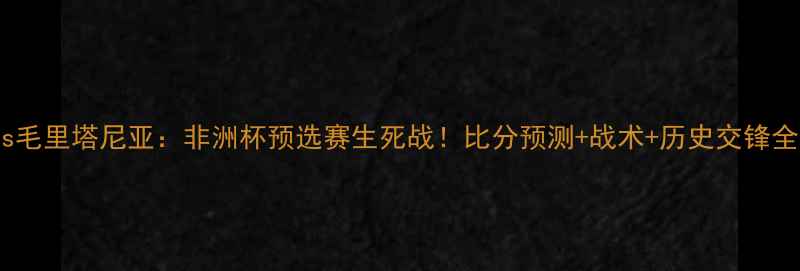 图片 🔥马里vs毛里塔尼亚：非洲杯预选赛生死战！比分预测+战术+历史交锋全公开🔥1
