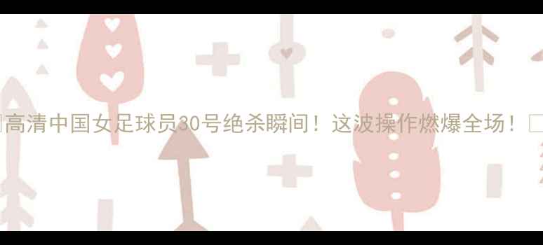 图片 🔥高清中国女足球员30号绝杀瞬间！这波操作燃爆全场！🔥1