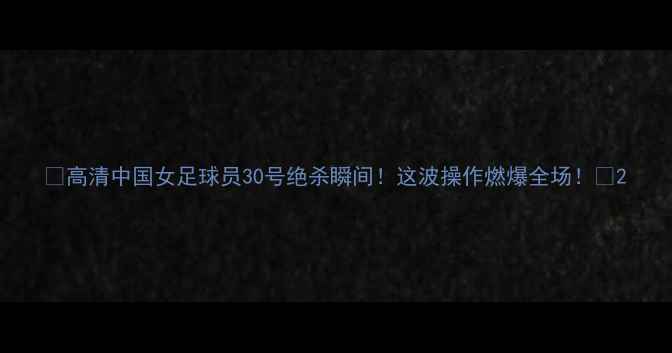 图片 🔥高清中国女足球员30号绝杀瞬间！这波操作燃爆全场！🔥2