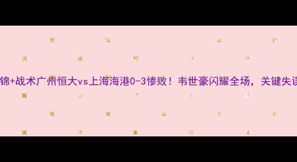 图片 🔥高清集锦+战术广州恒大vs上海海港0-3惨败！韦世豪闪耀全场，关键失误全复盘1