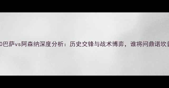 图片 0910巴萨vs阿森纳深度分析：历史交锋与战术博弈，谁将问鼎诺坎普？