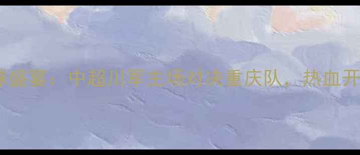 图片 17号成都足球盛宴：中超川军主场对决重庆队，热血开赛不容错过1