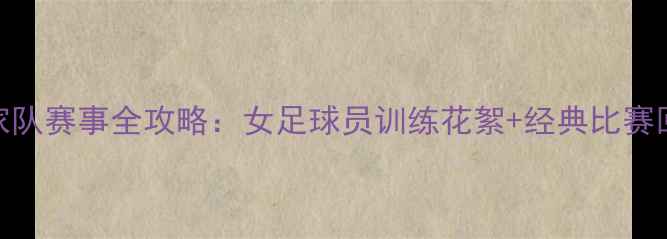 图片 4月中国女足国家队赛事全攻略：女足球员训练花絮+经典比赛回顾｜球迷必看2