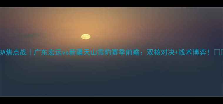 图片 CBA焦点战｜广东宏远vs新疆天山雪豹赛季前瞻：双核对决+战术博弈！🏀💥