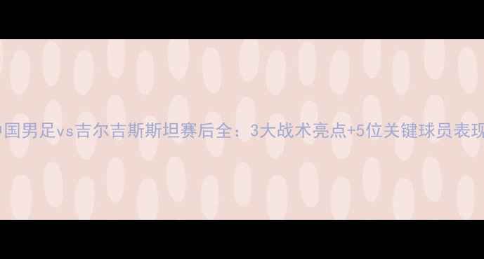 图片 ⚽️中国男足vs吉尔吉斯斯坦赛后全：3大战术亮点+5位关键球员表现复盘1
