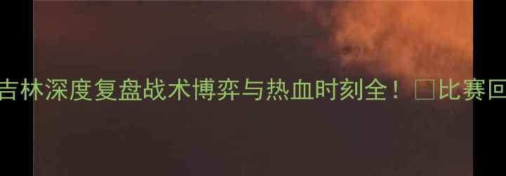 图片 ✨八一vs吉林深度复盘战术博弈与热血时刻全！🔥比赛回放+数据2