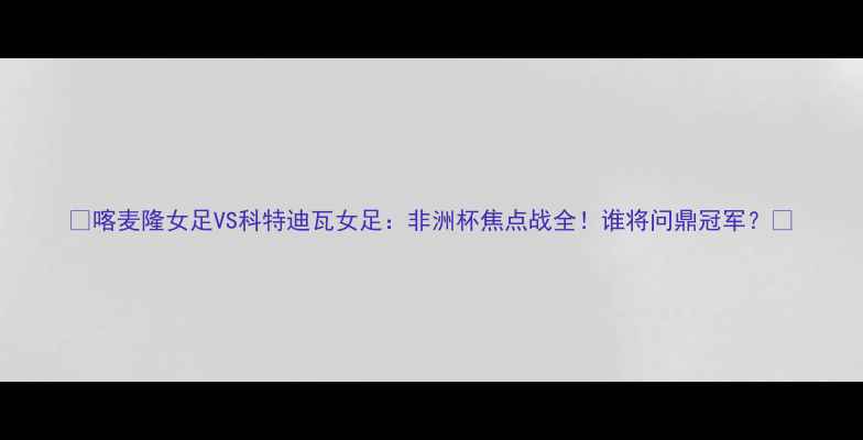 图片 ✨喀麦隆女足VS科特迪瓦女足：非洲杯焦点战全！谁将问鼎冠军？🔥