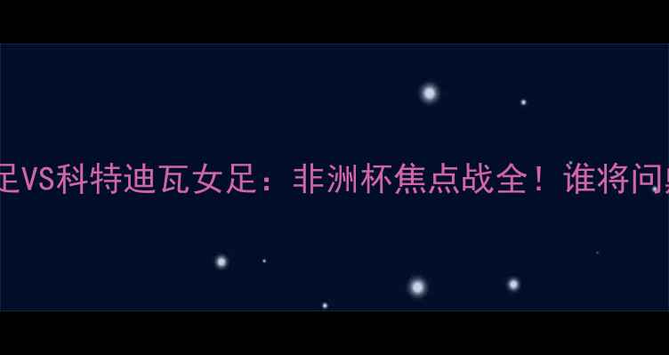 图片 ✨喀麦隆女足VS科特迪瓦女足：非洲杯焦点战全！谁将问鼎冠军？🔥2