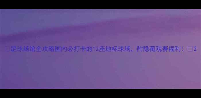 图片 ✨足球场馆全攻略国内必打卡的12座地标球场，附隐藏观赛福利！🌟2