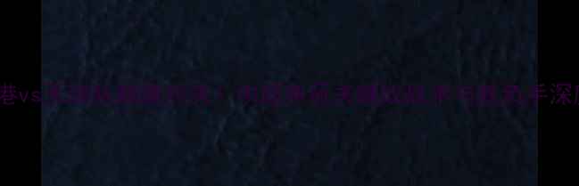 图片 上海上港vs天津队巅峰对决！中超争冠关键战战术与胜负手深度解读2