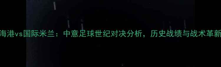 图片 上海海港vs国际米兰：中意足球世纪对决分析，历史战绩与战术革新解读