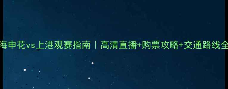 图片 上海申花vs上港观赛指南｜高清直播+购票攻略+交通路线全🔥