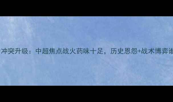 图片 上港vs富力冲突升级：中超焦点战火药味十足，历史恩怨+战术博弈谁将制胜？1