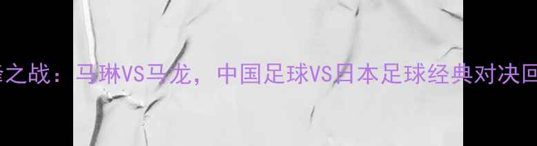 图片 世俱杯巅峰之战：马琳VS马龙，中国足球VS日本足球经典对决回顾与战术2